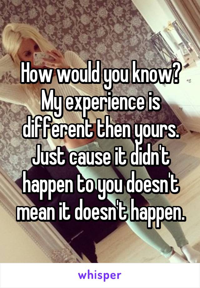 How would you know? My experience is different then yours. Just cause it didn't happen to you doesn't mean it doesn't happen.