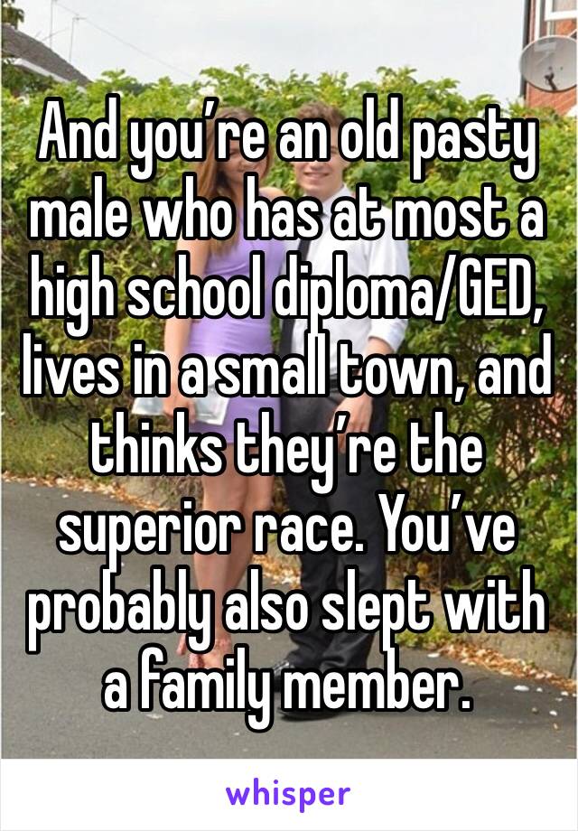 And you’re an old pasty male who has at most a high school diploma/GED, lives in a small town, and thinks they’re the superior race. You’ve probably also slept with a family member.