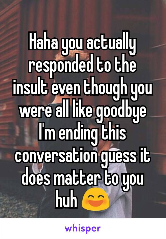 Haha you actually responded to the insult even though you were all like goodbye I'm ending this conversation guess it does matter to you huh 😄