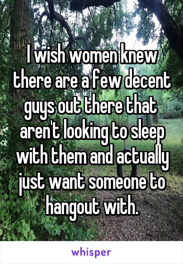 I wish women knew there are a few decent guys out there that  aren't looking to sleep with them and actually just want someone to hangout with.