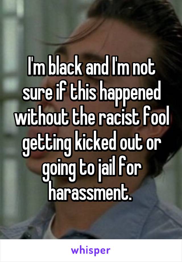 I'm black and I'm not sure if this happened without the racist fool getting kicked out or going to jail for harassment. 