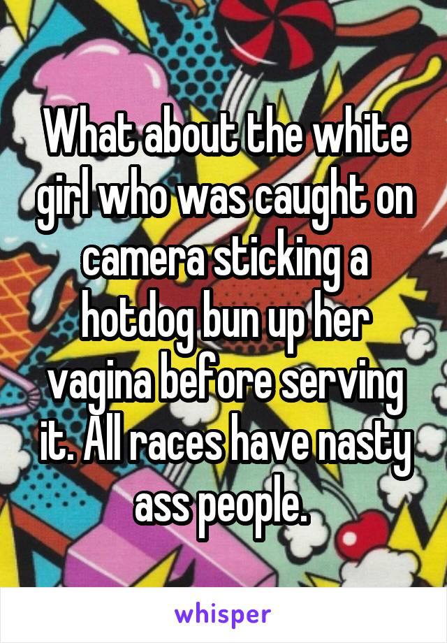 What about the white girl who was caught on camera sticking a hotdog bun up her vagina before serving it. All races have nasty ass people. 