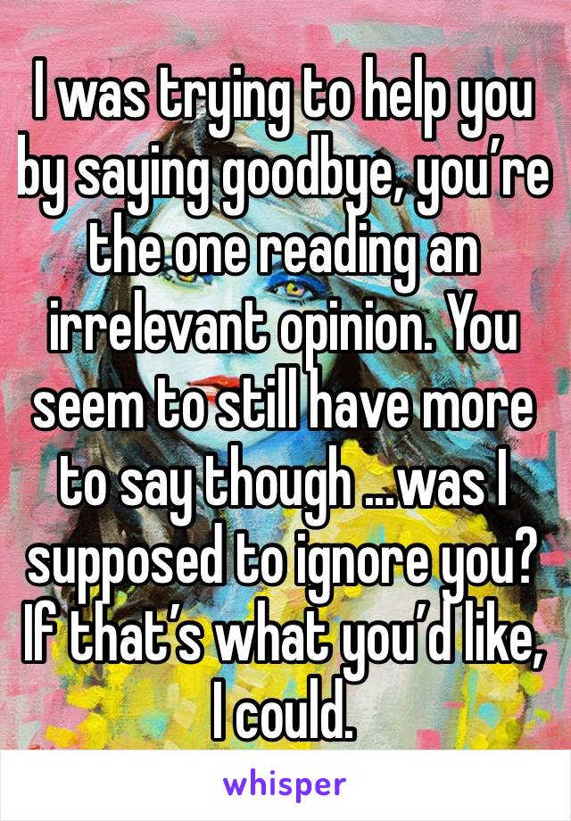 I was trying to help you by saying goodbye, you’re the one reading an irrelevant opinion. You seem to still have more to say though ...was I supposed to ignore you? If that’s what you’d like, I could.