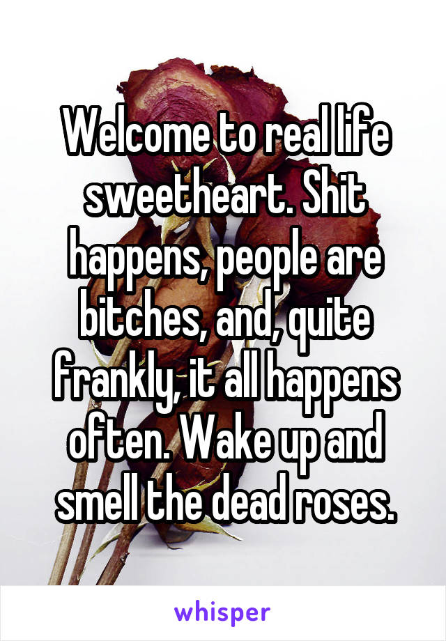 Welcome to real life sweetheart. Shit happens, people are bitches, and, quite frankly, it all happens often. Wake up and smell the dead roses.