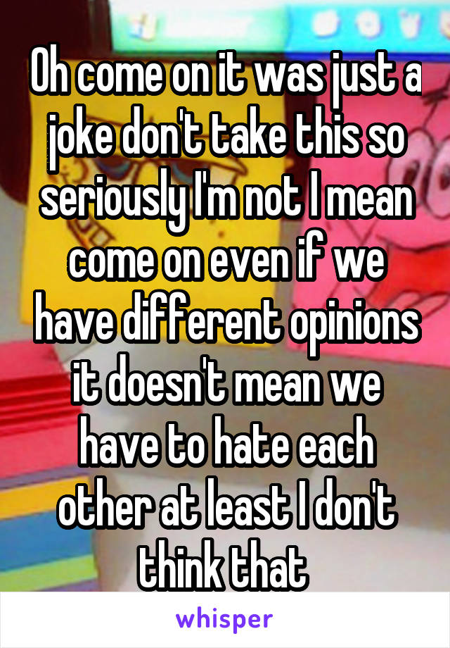 Oh come on it was just a joke don't take this so seriously I'm not I mean come on even if we have different opinions it doesn't mean we have to hate each other at least I don't think that 