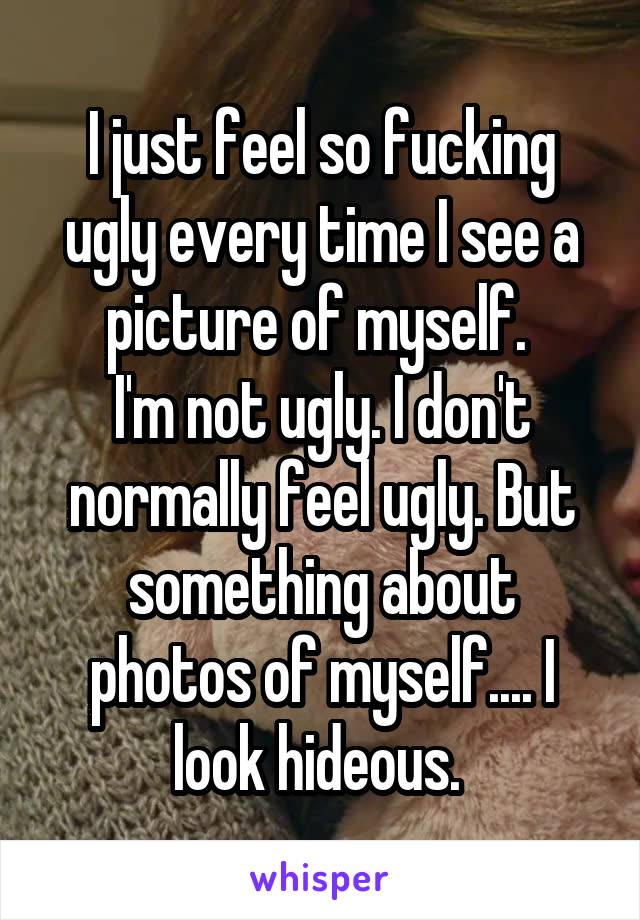 I just feel so fucking ugly every time I see a picture of myself. 
I'm not ugly. I don't normally feel ugly. But something about photos of myself.... I look hideous. 