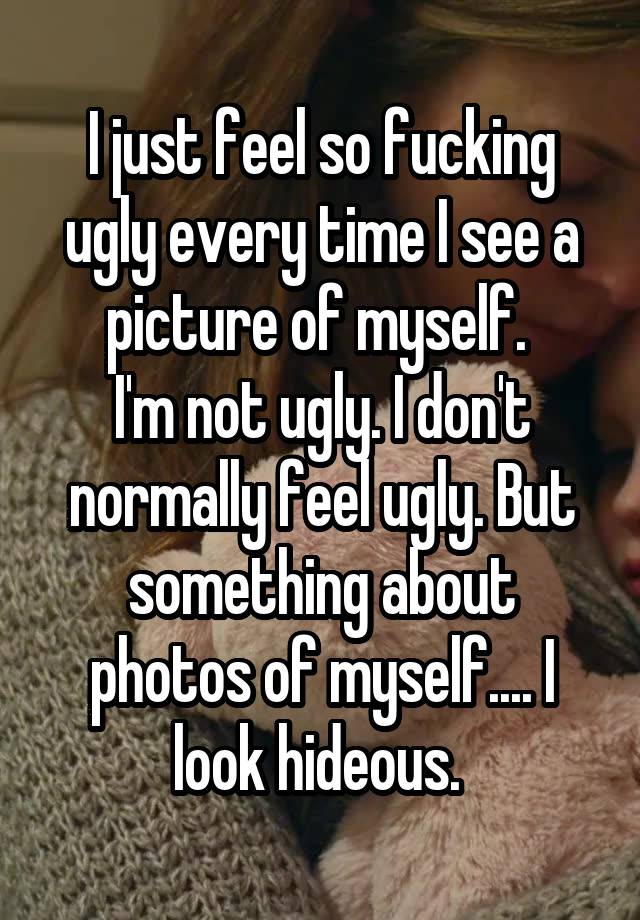 I just feel so fucking ugly every time I see a picture of myself. 
I'm not ugly. I don't normally feel ugly. But something about photos of myself.... I look hideous. 