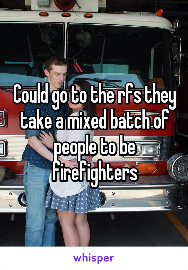 Could go to the rfs they take a mixed batch of people to be firefighters