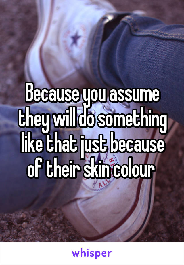 Because you assume they will do something like that just because of their skin colour 