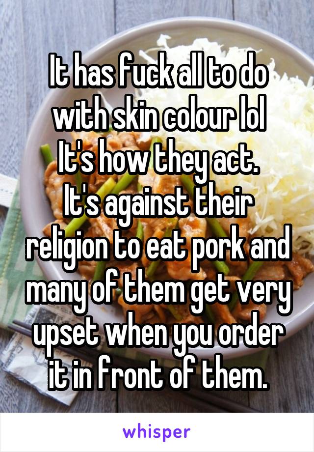 It has fuck all to do with skin colour lol
It's how they act.
It's against their religion to eat pork and many of them get very upset when you order it in front of them.