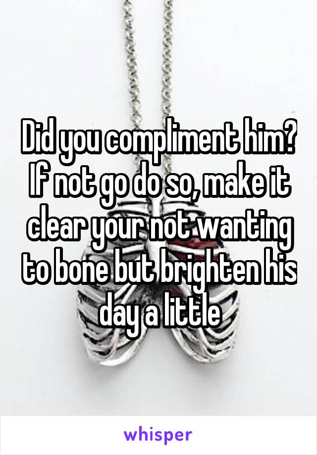 Did you compliment him? If not go do so, make it clear your not wanting to bone but brighten his day a little