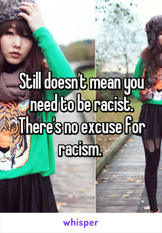 Still doesn't mean you need to be racist. There's no excuse for racism. 