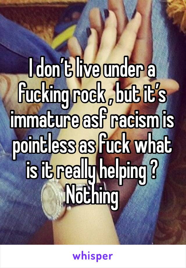 I don’t live under a fucking rock , but it’s immature asf racism is pointless as fuck what is it really helping ? Nothing 