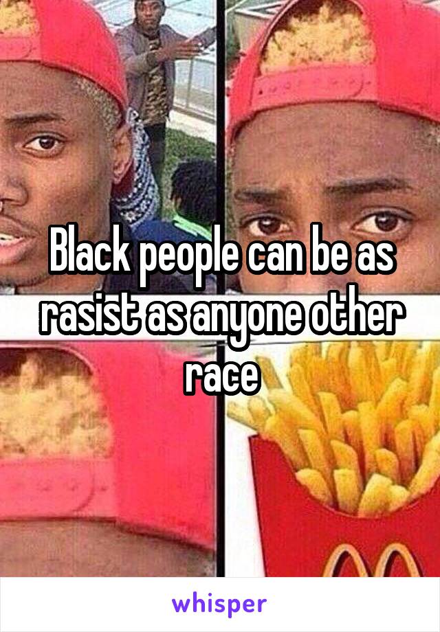 Black people can be as rasist as anyone other race