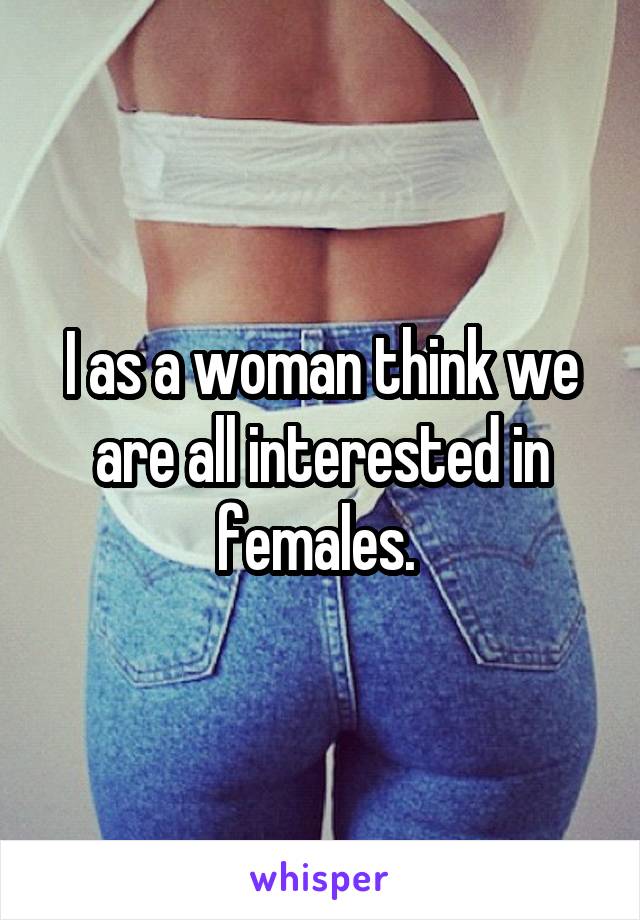 I as a woman think we are all interested in females. 