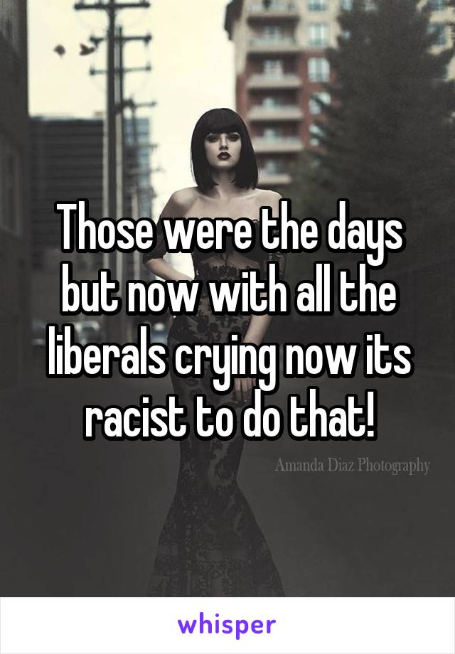 Those were the days but now with all the liberals crying now its racist to do that!
