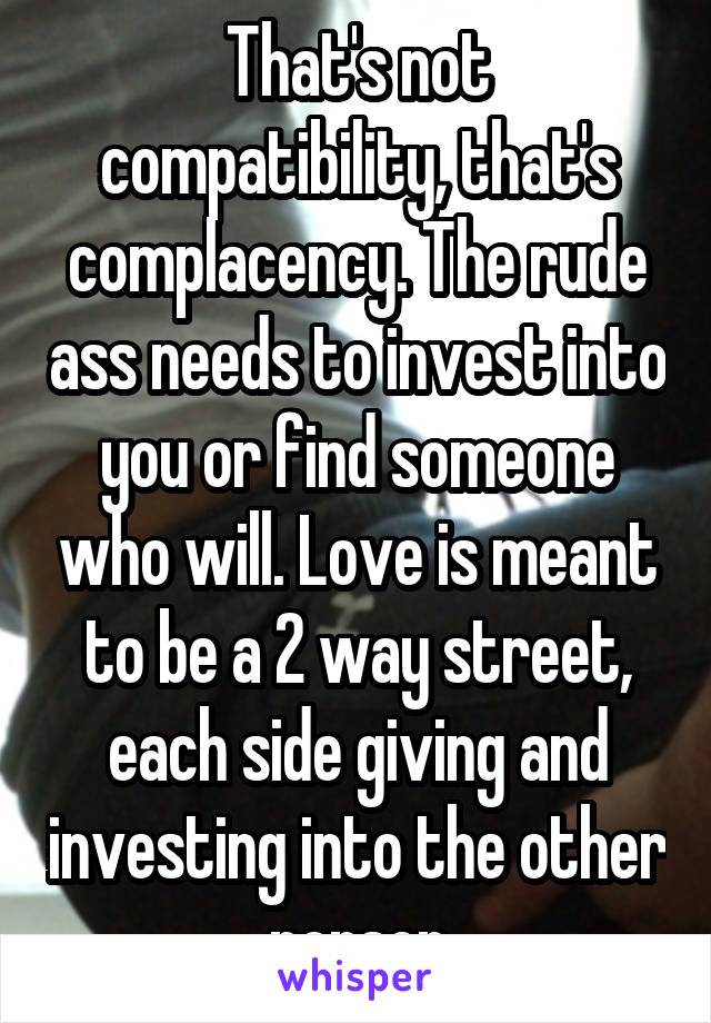That's not compatibility, that's complacency. The rude ass needs to invest into you or find someone who will. Love is meant to be a 2 way street, each side giving and investing into the other person