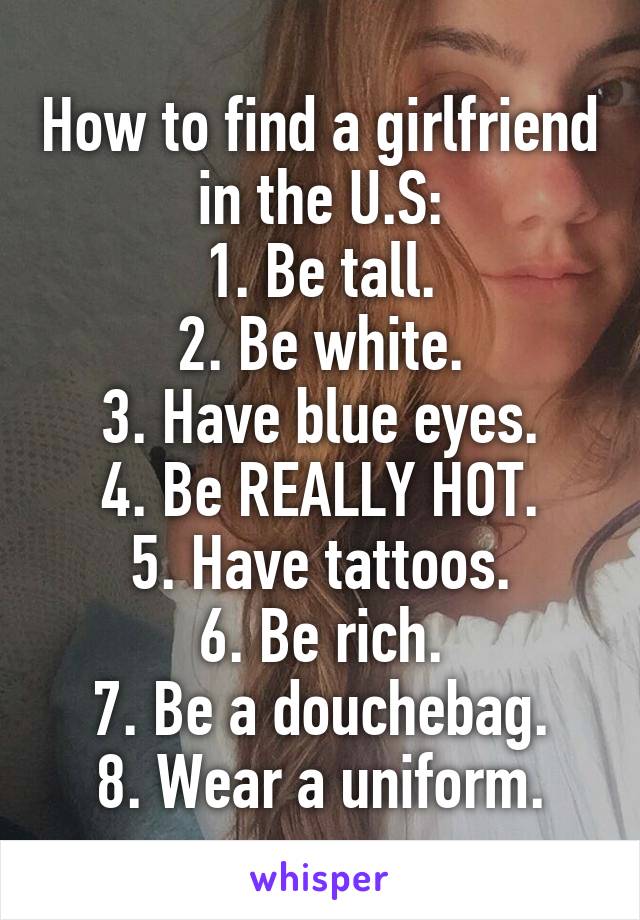 How to find a girlfriend in the U.S:
1. Be tall.
2. Be white.
3. Have blue eyes.
4. Be REALLY HOT.
5. Have tattoos.
6. Be rich.
7. Be a douchebag.
8. Wear a uniform.