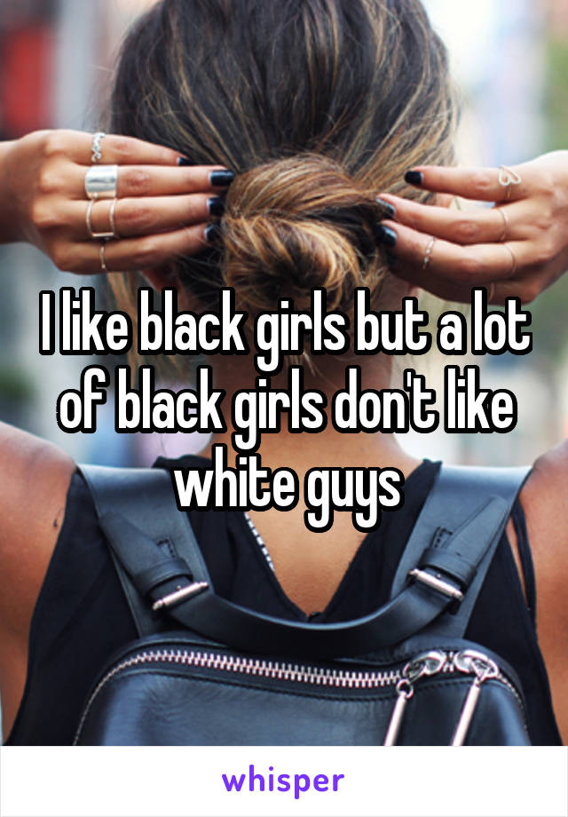 I like black girls but a lot of black girls don't like white guys