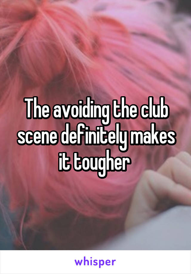 The avoiding the club scene definitely makes it tougher 