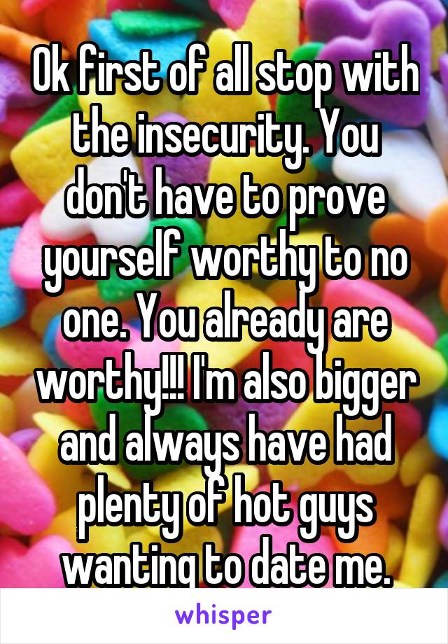 Ok first of all stop with the insecurity. You don't have to prove yourself worthy to no one. You already are worthy!!! I'm also bigger and always have had plenty of hot guys wanting to date me.