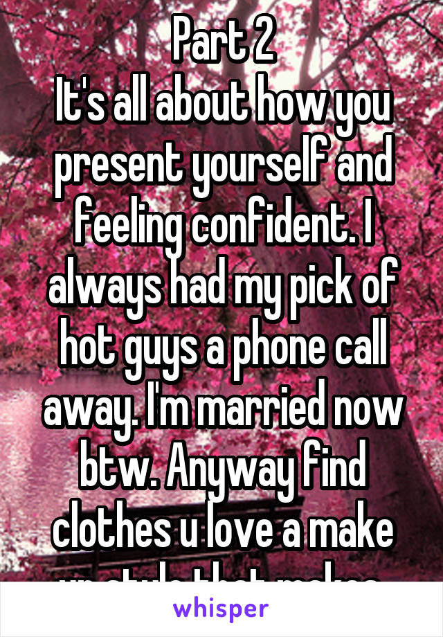 Part 2
It's all about how you present yourself and feeling confident. I always had my pick of hot guys a phone call away. I'm married now btw. Anyway find clothes u love a make up style that makes 