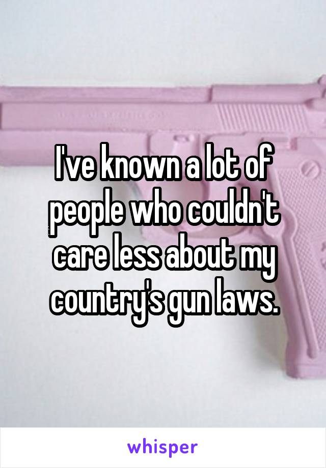 I've known a lot of people who couldn't care less about my country's gun laws.