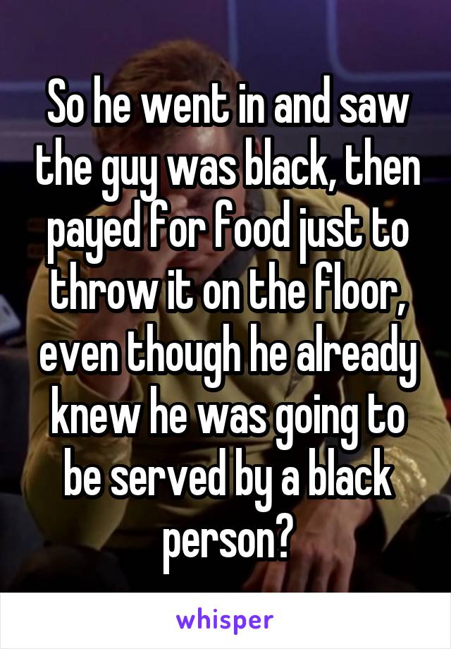 So he went in and saw the guy was black, then payed for food just to throw it on the floor, even though he already knew he was going to be served by a black person?