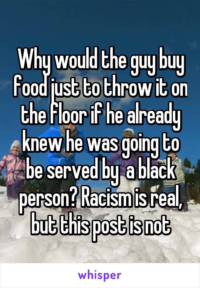 Why would the guy buy food just to throw it on the floor if he already knew he was going to be served by  a black person? Racism is real, but this post is not