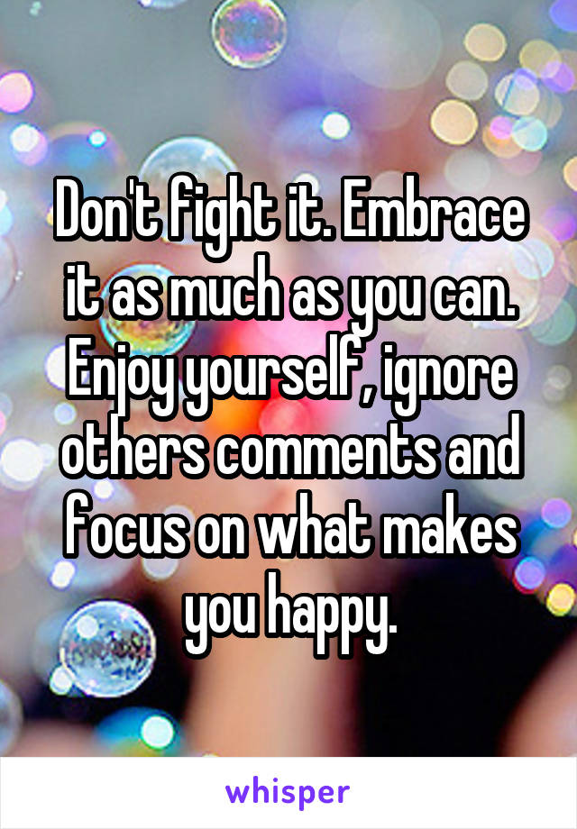 Don't fight it. Embrace it as much as you can. Enjoy yourself, ignore others comments and focus on what makes you happy.