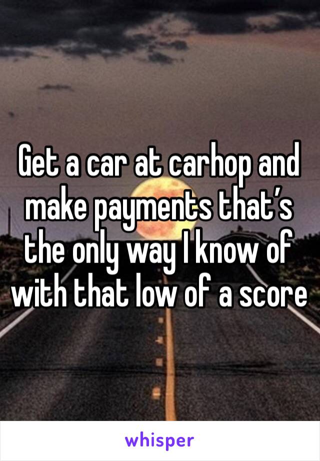 Get a car at carhop and make payments that’s the only way I know of with that low of a score