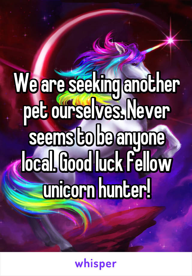 We are seeking another pet ourselves. Never seems to be anyone local. Good luck fellow unicorn hunter!