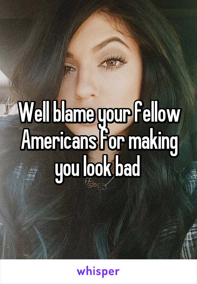 Well blame your fellow Americans for making you look bad 