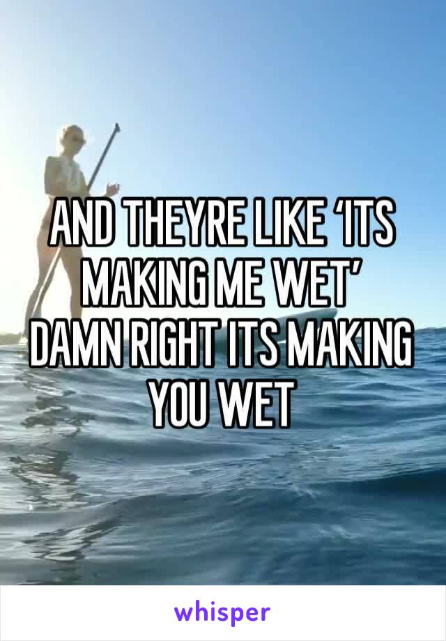AND THEYRE LIKE ‘ITS MAKING ME WET’
DAMN RIGHT ITS MAKING YOU WET