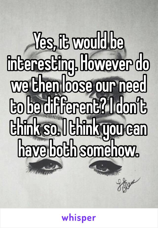 Yes, it would be interesting. However do we then loose our need to be different? I don’t think so. I think you can have both somehow.