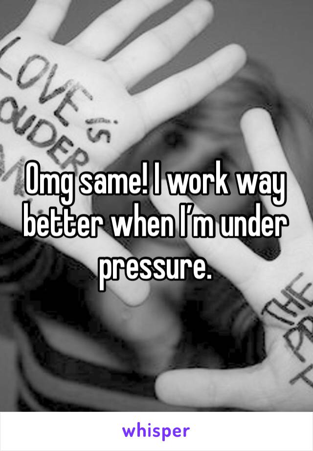 Omg same! I work way better when I’m under pressure.