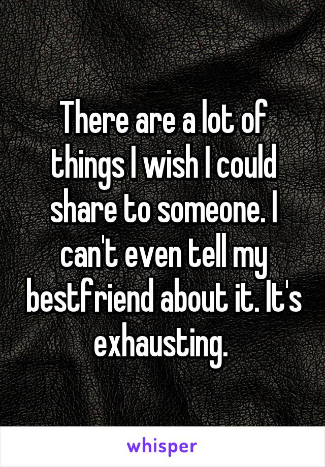 There are a lot of things I wish I could share to someone. I can't even tell my bestfriend about it. It's exhausting. 
