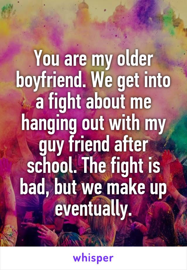 You are my older boyfriend. We get into a fight about me hanging out with my guy friend after school. The fight is bad, but we make up eventually.