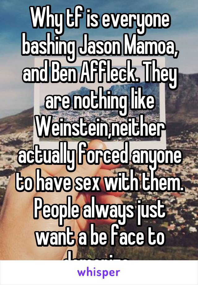 Why tf is everyone bashing Jason Mamoa, and Ben Affleck. They are nothing like Weinstein,neither actually forced anyone to have sex with them. People always just want a be face to demonize. 