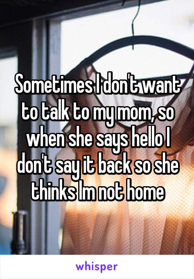 Sometimes I don't want to talk to my mom, so when she says hello I don't say it back so she thinks Im not home