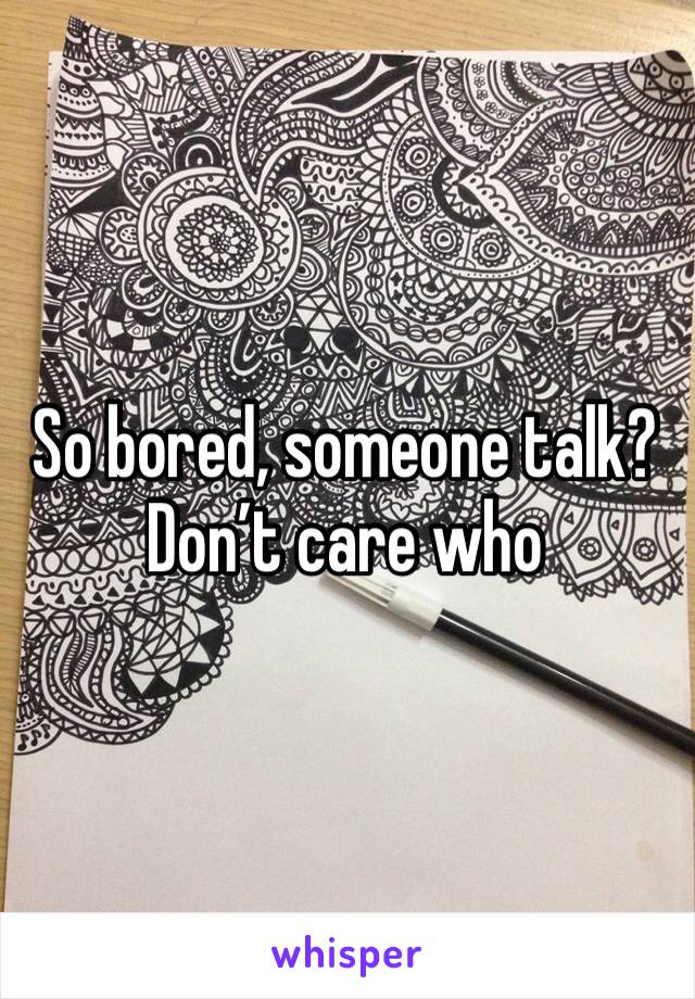 So bored, someone talk? Don’t care who