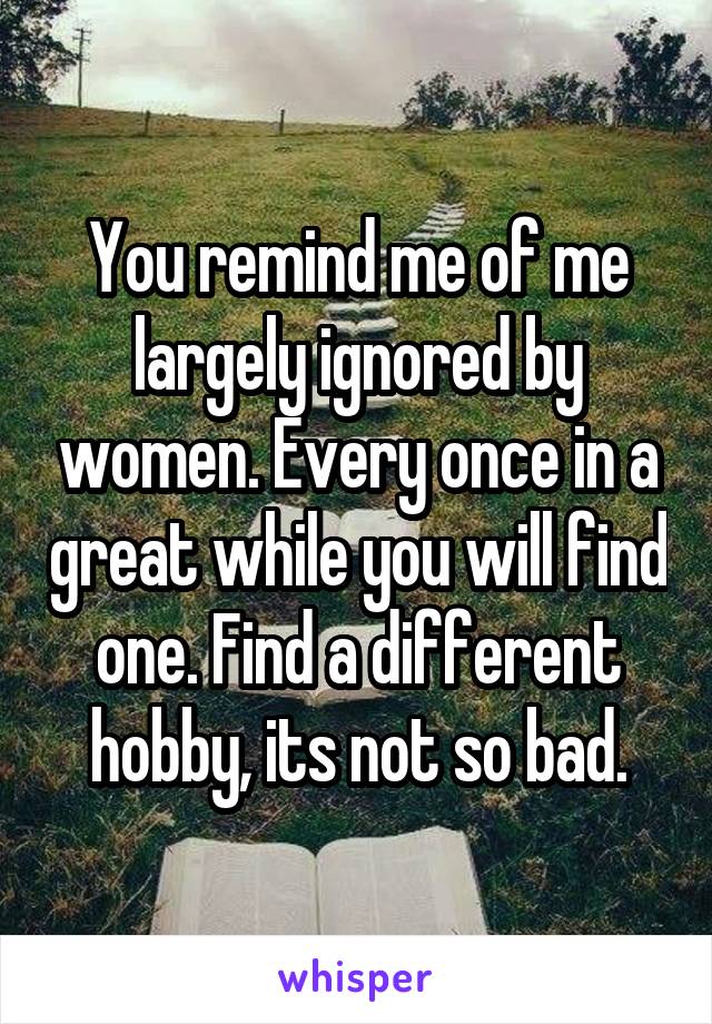 You remind me of me largely ignored by women. Every once in a great while you will find one. Find a different hobby, its not so bad.