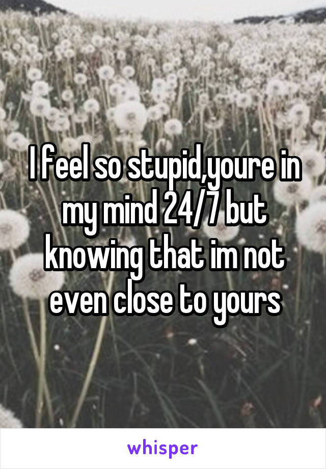 I feel so stupid,youre in my mind 24/7 but knowing that im not even close to yours
