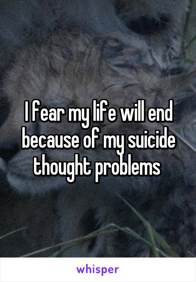 I fear my life will end because of my suicide thought problems 