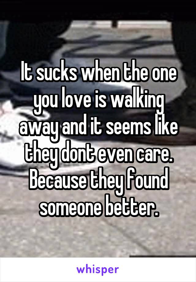 It sucks when the one you love is walking away and it seems like they dont even care. Because they found someone better.