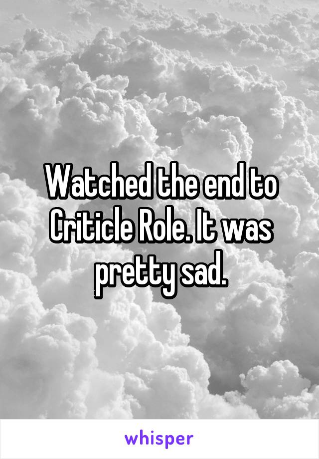 Watched the end to Criticle Role. It was pretty sad.