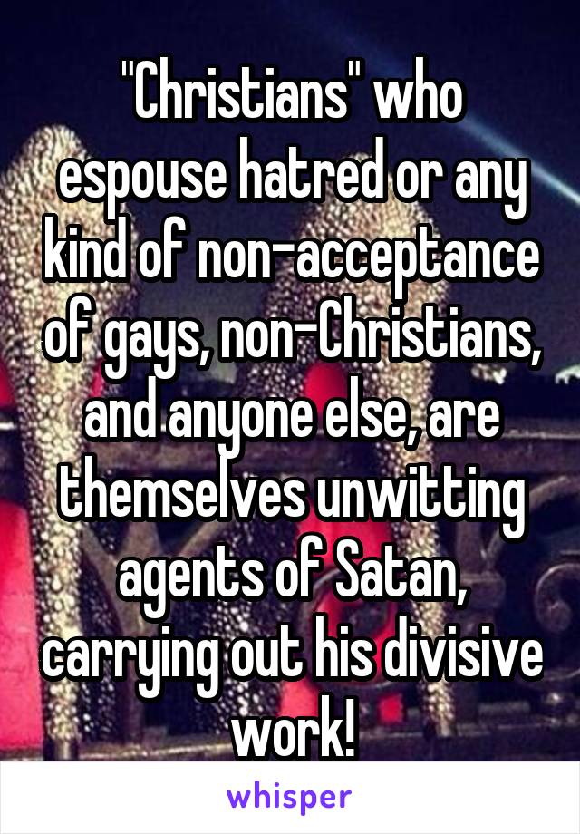 "Christians" who espouse hatred or any kind of non-acceptance of gays, non-Christians, and anyone else, are themselves unwitting agents of Satan, carrying out his divisive work!