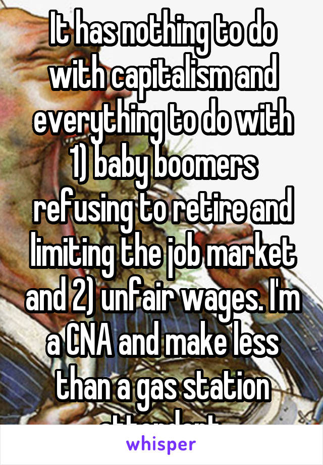 It has nothing to do with capitalism and everything to do with 1) baby boomers refusing to retire and limiting the job market and 2) unfair wages. I'm a CNA and make less than a gas station attendant.