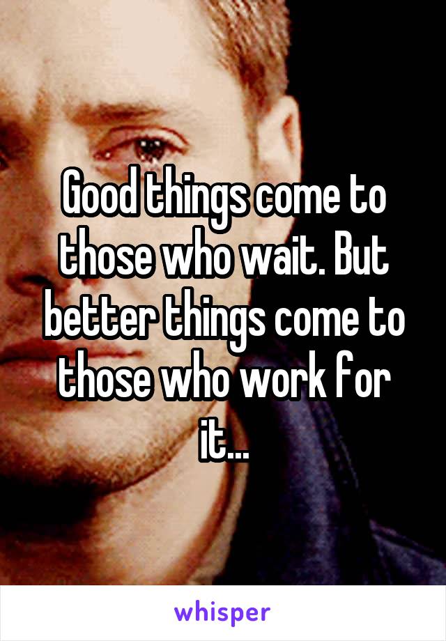 Good things come to those who wait. But better things come to those who work for it...