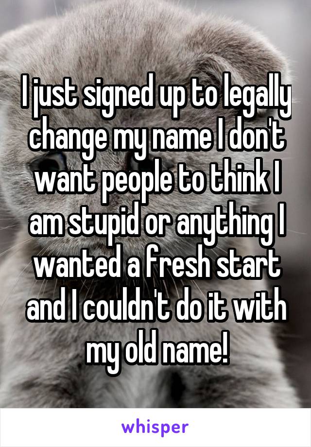 I just signed up to legally change my name I don't want people to think I am stupid or anything I wanted a fresh start and I couldn't do it with my old name!
